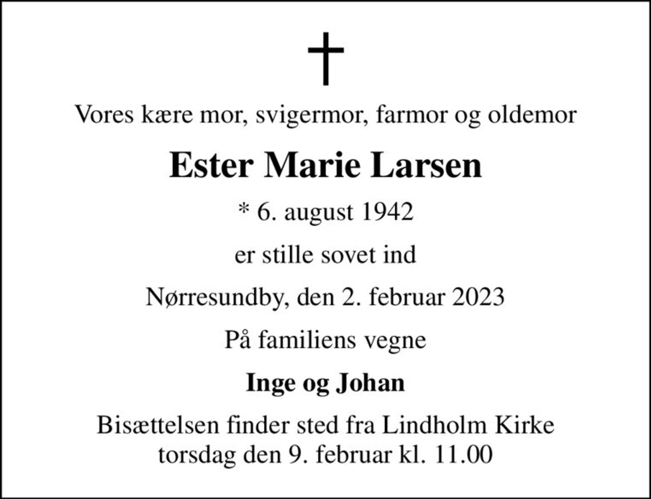 Vores kære mor, svigermor, farmor og oldemor
Ester Marie Larsen
* 6. august 1942
er stille sovet ind
Nørresundby, den 2. februar 2023
På familiens vegne
Inge og Johan
Bisættelsen finder sted fra Lindholm Kirke  torsdag den 9. februar kl. 11.00
