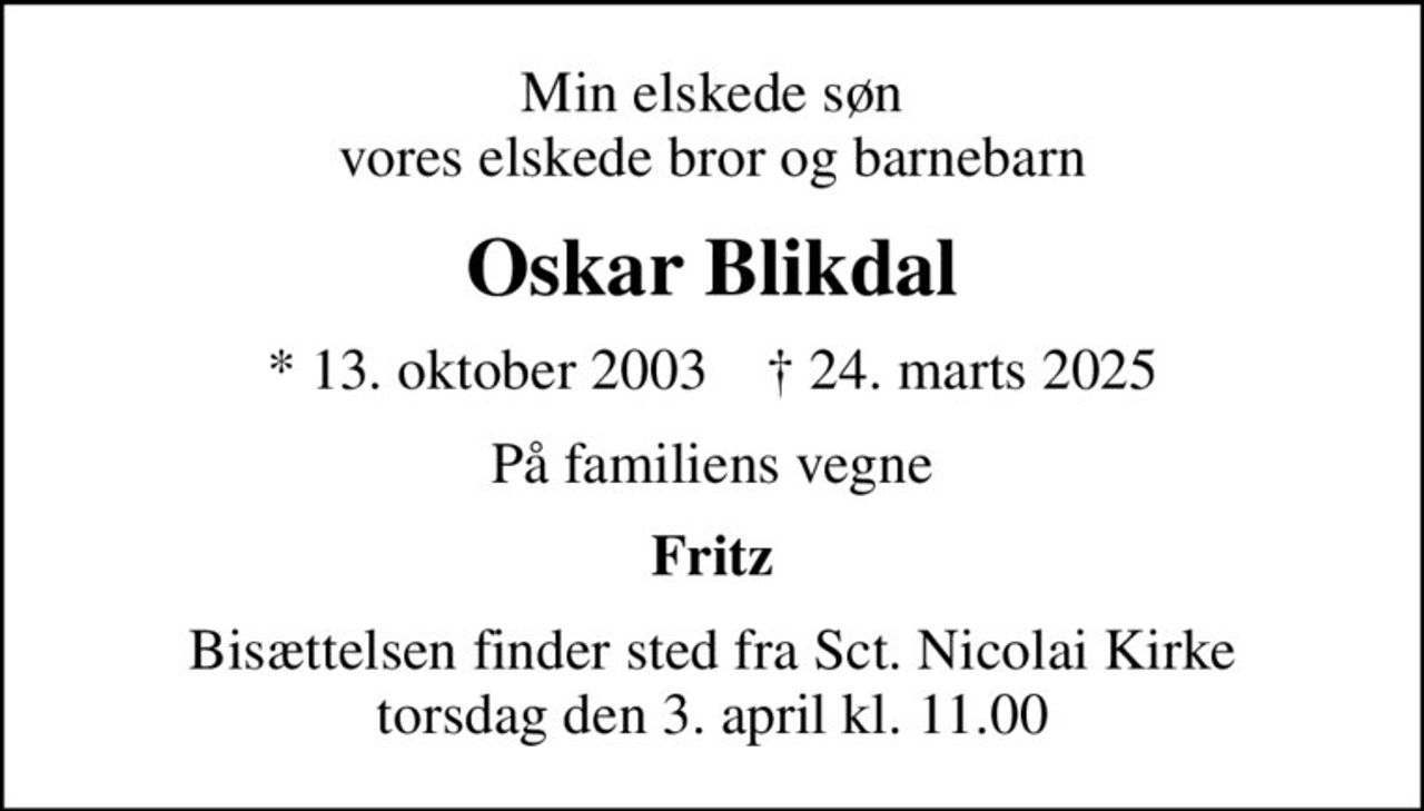 Min elskede søn vores elskede bror og barnebarn
Oskar Blikdal
* 13. oktober 2003    ✝ 24. marts 2025
På familiens vegne
Fritz
Bisættelsen finder sted fra Sct. Nicolai Kirke  torsdag den 3. april kl. 11.00