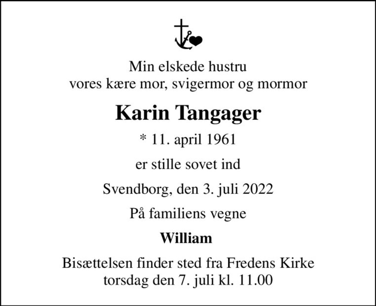 Min elskede hustru vores kære mor, svigermor og mormor
Karin Tangager
* 11. april 1961
er stille sovet ind
Svendborg, den 3. juli 2022
På familiens vegne
William 
Bisættelsen finder sted fra Fredens Kirke  torsdag den 7. juli kl. 11.00