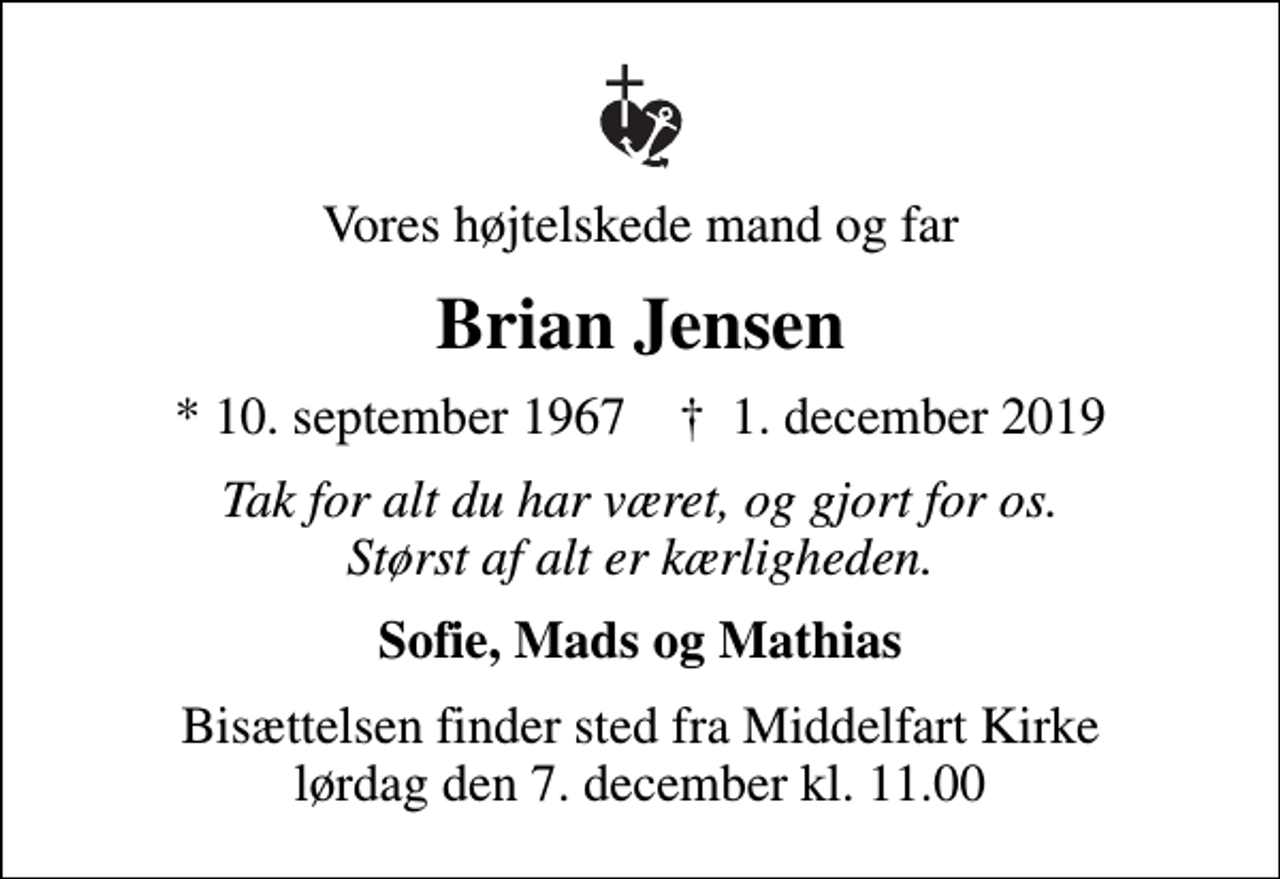 <p>Vores højtelskede mand og far<br />Brian Jensen<br />* 10. september 1967 ✝ 1. december 2019<br />Tak for alt du har været, og gjort for os. Størst af alt er kærligheden.<br />Sofie, Mads og Mathias<br />Bisættelsen finder sted fra Middelfart Kirke lørdag den 7. december kl. 11.00</p>