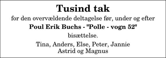 <p>Tusind tak<br />for den overvældende deltagelse før, under og efter<br />Poul Erik Buchs - &quot;Polle - vogn 52&quot;<br />bisættelse.<br />Tina, Anders, Else, Peter, Jannie Astrid og Magnus</p>