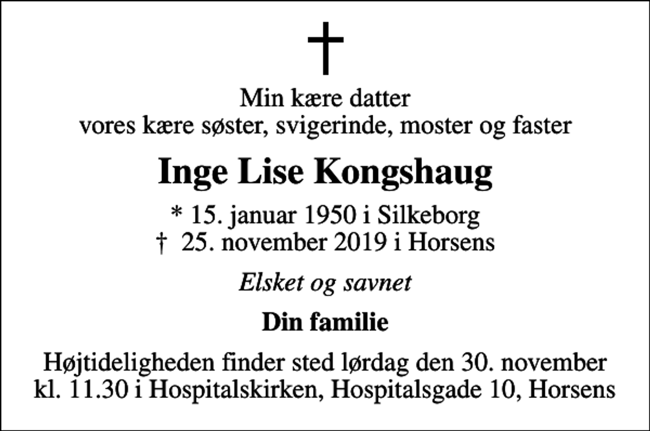 <p>Min kære datter vores kære søster, svigerinde, moster og faster<br />Inge Lise Kongshaug<br />* 15. januar 1950 i Silkeborg<br />✝ 25. november 2019 i Horsens<br />Elsket og savnet<br />Din familie<br />Højtideligheden finder sted lørdag den 30. november kl. 11.30 i Hospitalskirken, Hospitalsgade 10, Horsens</p>
