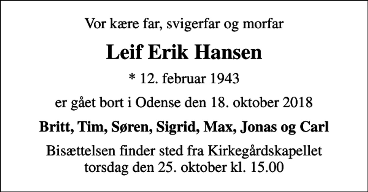 <p>Vor kære far, svigerfar og morfar<br />Leif Erik Hansen<br />* 12. februar 1943<br />er gået bort i Odense den 18. oktober 2018<br />Britt, Tim, Søren, Sigrid, Max, Jonas og Carl<br />Bisættelsen finder sted fra Kirkegårdskapellet torsdag den 25. oktober kl. 15.00</p>