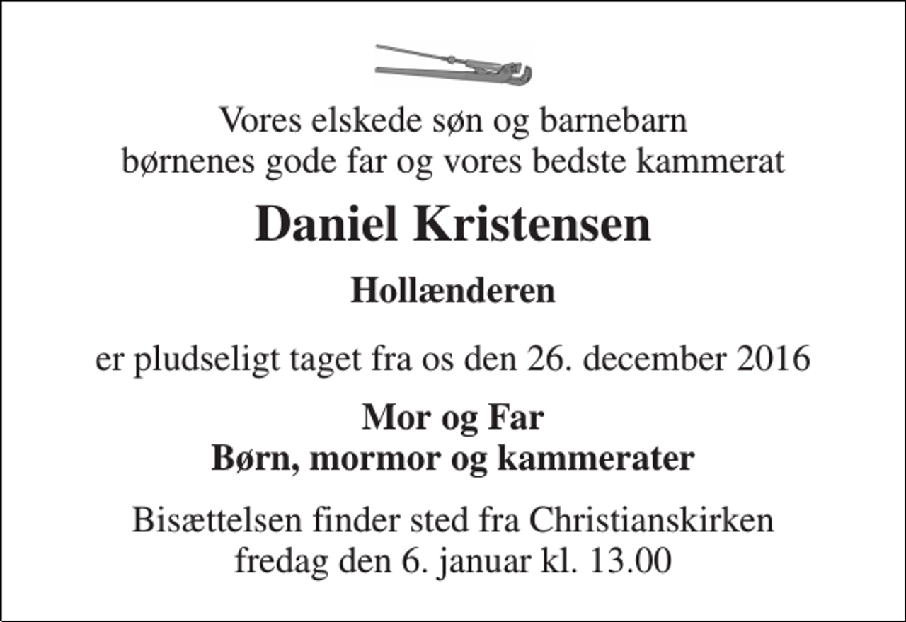 <p>Vores elskede søn og barnebarn børnenes gode far og vores bedste kammerat<br />Daniel Kristensen<br />Hollænderen<br />er pludseligt taget fra os den 26. december 2016<br />Mor og Far Børn, mormor og kammerater<br />Bisættelsen finder sted fra Christianskirken fredag den 6. januar kl. 13.00</p>