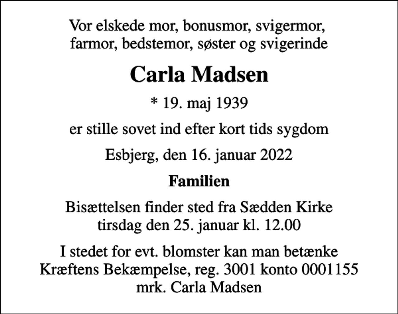 <p>Vor elskede mor, bonusmor, svigermor, farmor, bedstemor, søster og svigerinde<br />Carla Madsen<br />* 19. maj 1939<br />er stille sovet ind efter kort tids sygdom<br />Esbjerg, den 16. januar 2022<br />Familien<br />Bisættelsen finder sted fra Sædden Kirke tirsdag den 25. januar kl. 12.00<br />I stedet for evt. blomster kan man betænke<br />Kræftens Bekæmpelse reg.3001konto0001155mrk. Carla<br />Madsen</p>