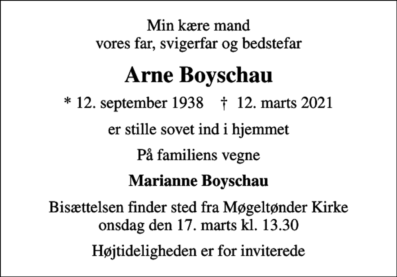 <p>Min kære mand vores far, svigerfar og bedstefar<br />Arne Boyschau<br />* 12. september 1938 ✝ 12. marts 2021<br />er stille sovet ind i hjemmet<br />På familiens vegne<br />Marianne Boyschau<br />Bisættelsen finder sted fra Møgeltønder Kirke onsdag den 17. marts kl. 13.30<br />Højtideligheden er for inviterede</p>