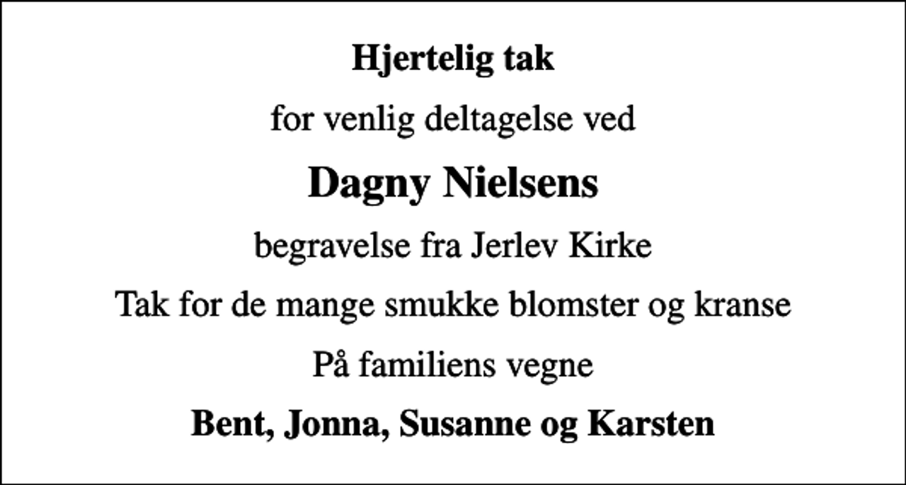 <p>Hjertelig tak<br />for venlig deltagelse ved<br />Dagny Nielsens<br />begravelse fra Jerlev Kirke<br />Tak for de mange smukke blomster og kranse<br />På familiens vegne<br />Bent, Jonna, Susanne og Karsten</p>