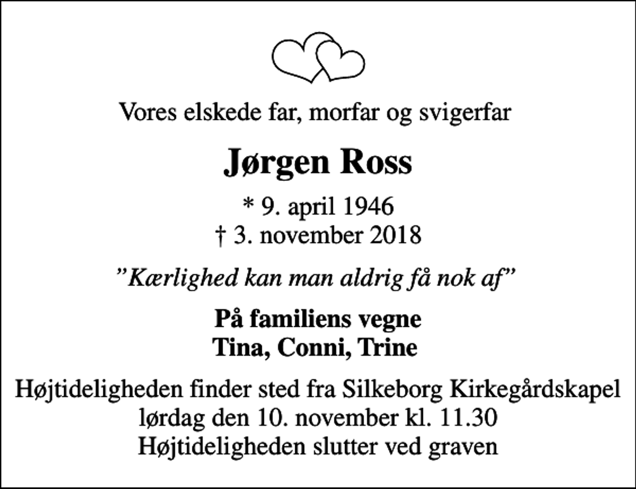 <p>Vores elskede far, morfar og svigerfar<br />Jørgen Ross<br />* 9. april 1946<br />✝ 3. november 2018<br />Kærlighed kan man aldrig få nok af<br />På familiens vegne Tina, Conni, Trine<br />Højtideligheden finder sted fra Silkeborg Kirkegårdskapel lørdag den 10. november kl. 11.30 Højtideligheden slutter ved graven</p>