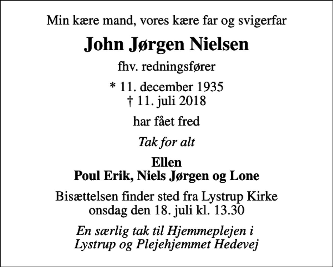 <p>Min kære mand, vores kære far og svigerfar<br />John Jørgen Nielsen<br />fhv. redningsfører<br />* 11. december 1935<br />✝ 11. juli 2018<br />har fået fred<br />Tak for alt<br />Ellen Poul Erik, Niels Jørgen og Lone<br />Bisættelsen finder sted fra Lystrup Kirke onsdag den 18. juli kl. 13.30<br />En særlig tak til Hjemmeplejen i Lystrup og Plejehjemmet Hedevej</p>