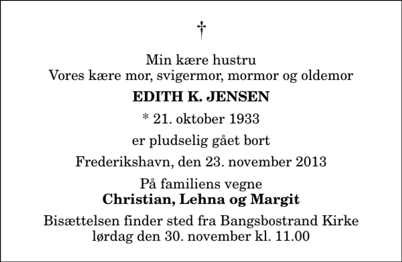 <p>Min kære hustru Vores kære mor, svigermor, mormor og oldemor<br />Edith K. Jensen<br />* 21. oktober 1933<br />er pludselig gået bort<br />Frederikshavn, den 23. november 2013<br />På familiens vegne<br />Christian, Lehna og Margit<br />Bisættelsen finder sted fra Bangsbostrand Kirke lørdag den 30. november kl. 11.00</p>