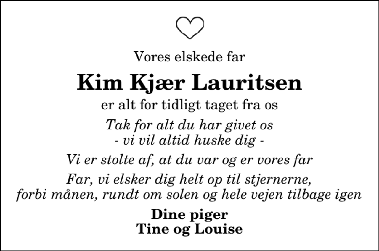<p>Vores elskede Far<br />Kim Kjær Lauritsen<br />er alt for tidligt taget fra os<br />Tak for alt du har givet os - vi vil altid huske dig -<br />Vi er stolte af, at du var og er vores Far<br />Far, vi elsker dig helt op til stjernerne, forbi månen, rundt om solen og hele vejen tilbage igen<br />Dine piger Tine og Louise</p>