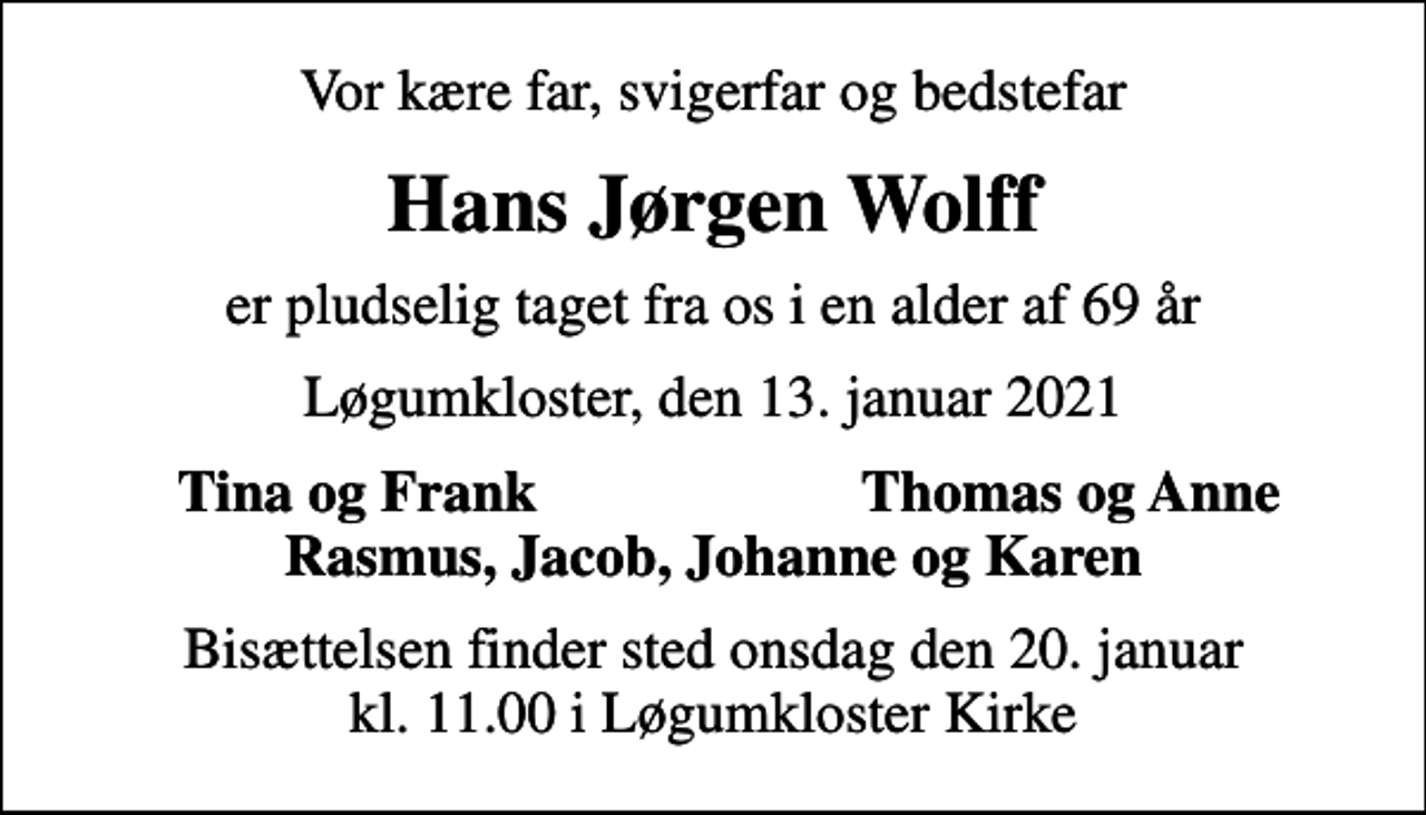 <p>Vor kære far, svigerfar og bedstefar<br />Hans Jørgen Wolff<br />er pludselig taget fra os i en alder af 69 år<br />Løgumkloster, den 13. januar 2021<br />Tina og Frank<br />Thomas og Anne<br />Bisættelsen finder sted onsdag den 20. januar kl. 11.00 i Løgumkloster Kirke</p>