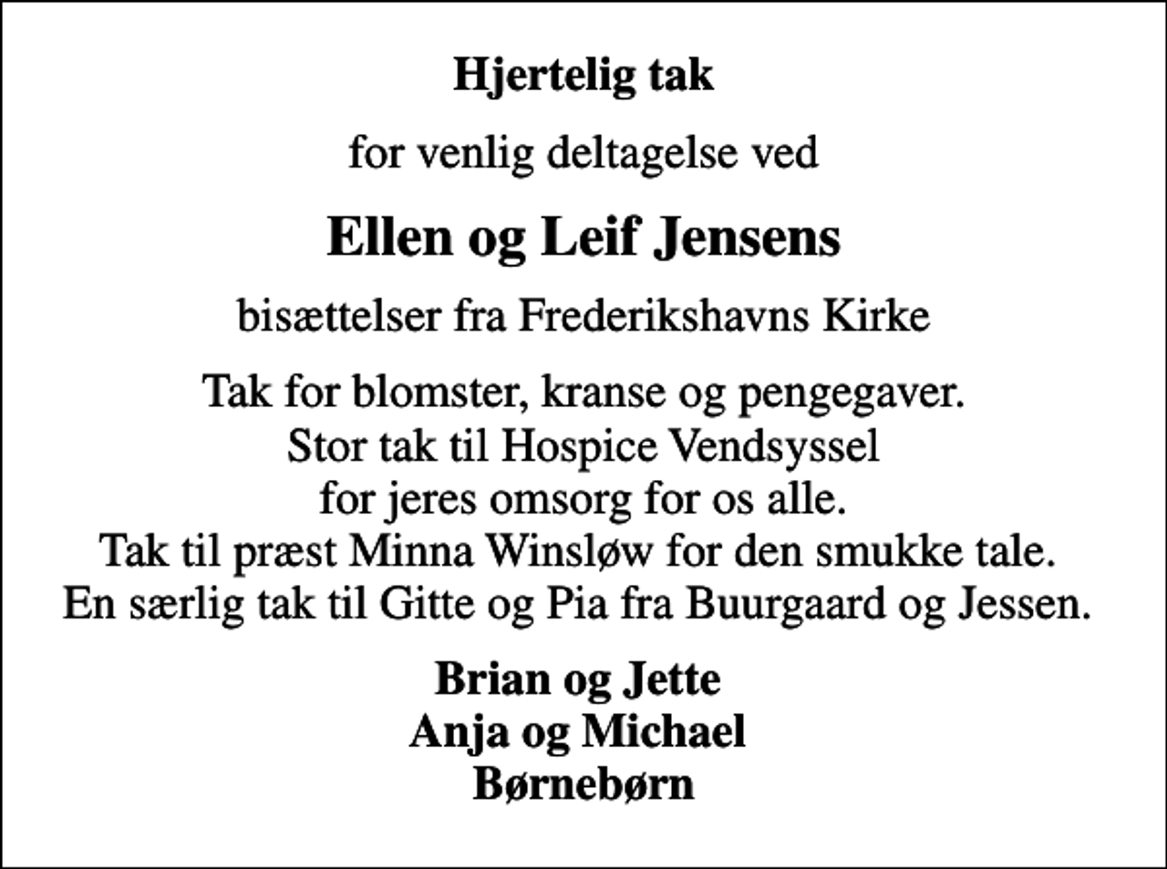 <p>Hjertelig tak<br />for venlig deltagelse ved<br />Ellen og Leif Jensens<br />bisættelser fra Frederikshavns Kirke<br />Tak for blomster, kranse og pengegaver. Stor tak til Hospice Vendsyssel for jeres omsorg for os alle. Tak til præst Minna Winsløw for den smukke tale. En særlig tak til Gitte og Pia fra Buurgaard og Jessen.<br />Brian og Jette Anja og Michael Børnebørn</p>