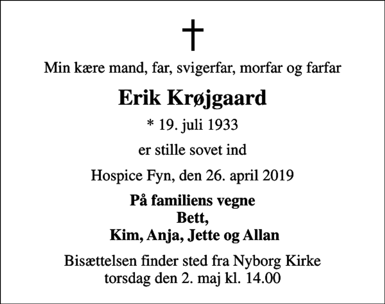 <p>Min kære mand, far, svigerfar, morfar og farfar<br />Erik Krøjgaard<br />* 19. juli 1933<br />er stille sovet ind<br />Hospice Fyn, den 26. april 2019<br />På familiens vegne Bett, Kim, Anja, Jette og Allan<br />Bisættelsen finder sted fra Nyborg Kirke torsdag den 2. maj kl. 14.00</p>