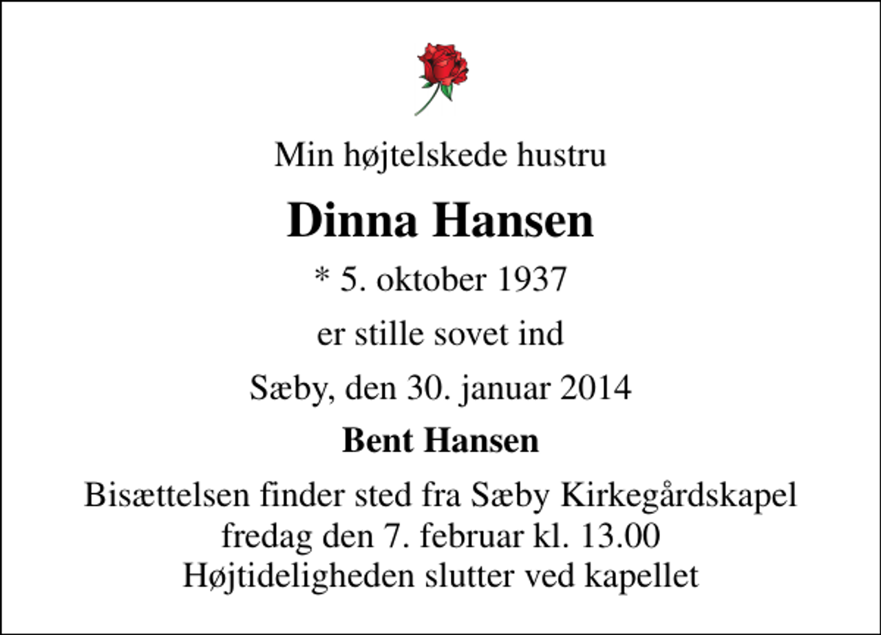 <p>Min højtelskede hustru<br />Dinna Hansen<br />* 5. oktober 1937<br />er stille sovet ind<br />Sæby, den 30. januar 2014<br />Bent Hansen<br />Bisættelsen finder sted fra Sæby Kirkegårdskapel fredag den 7. februar kl. 13.00 Højtideligheden slutter ved kapellet</p>