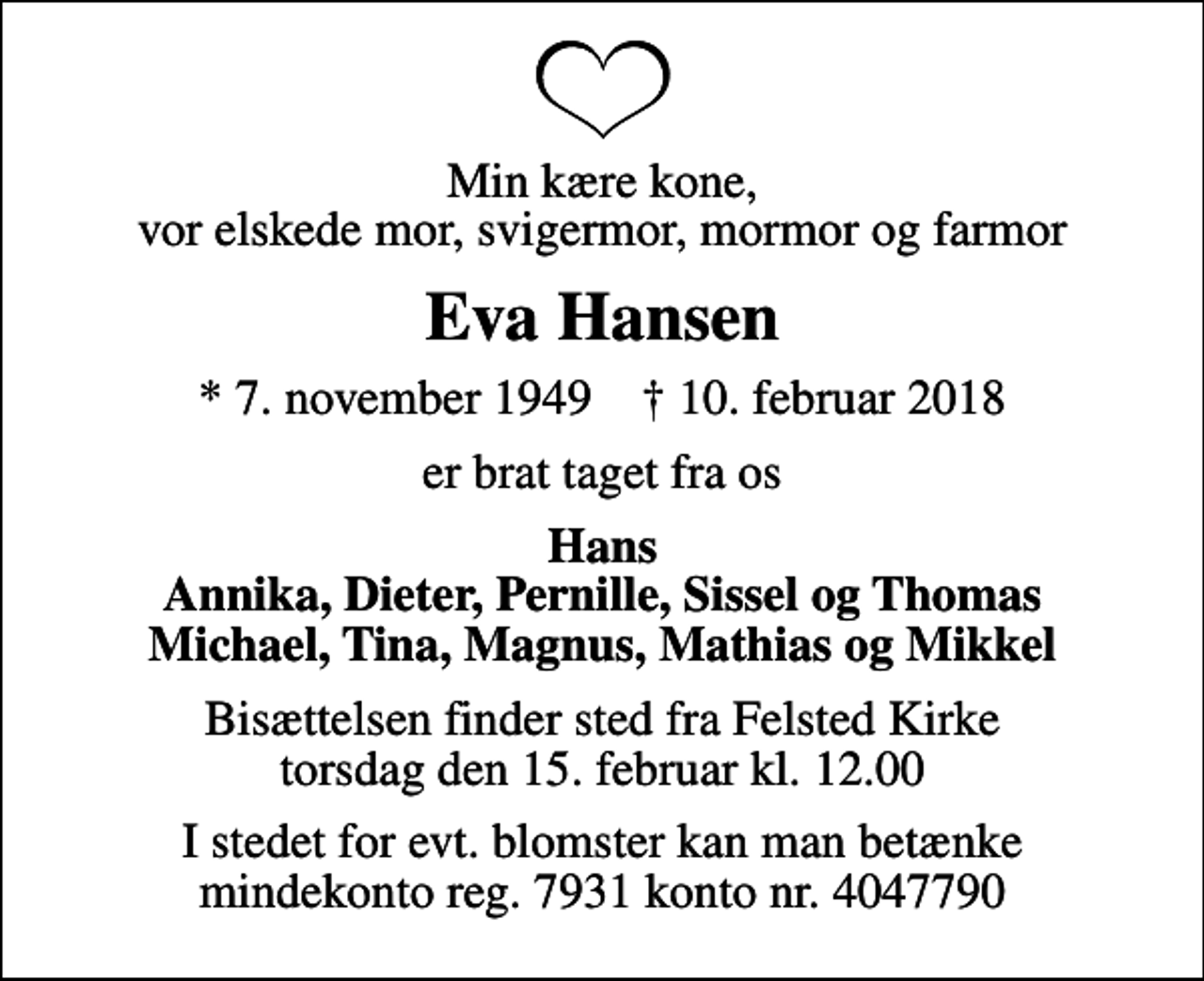 <p>Min kære kone, vor elskede mor, svigermor, mormor og farmor<br />Eva Hansen<br />* 7. november 1949 ✝ 10. februar 2018<br />er brat taget fra os<br />Hans Annika, Dieter, Pernille, Sissel og Thomas Michael, Tina, Magnus, Mathias og Mikkel<br />Bisættelsen finder sted fra Felsted Kirke torsdag den 15. februar kl. 12.00<br />I stedet for evt. blomster kan man betænke mindekonto reg. 7931 konto nr. 4047790</p>
