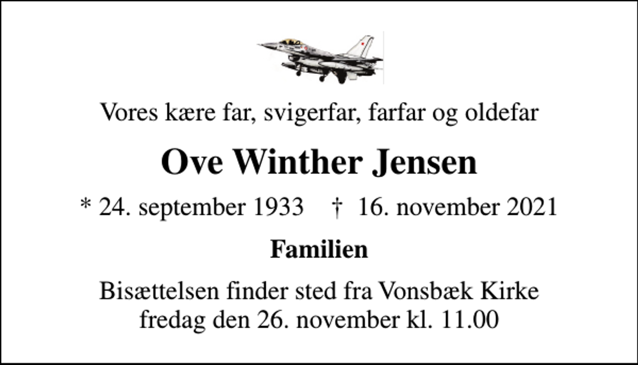 <p>Vores kære far, svigerfar, farfar og oldefar<br />Ove Winther Jensen<br />* 24. september 1933 ✝ 16. november 2021<br />Familien<br />Bisættelsen finder sted fra Vonsbæk Kirke fredag den 26. november kl. 11.00</p>