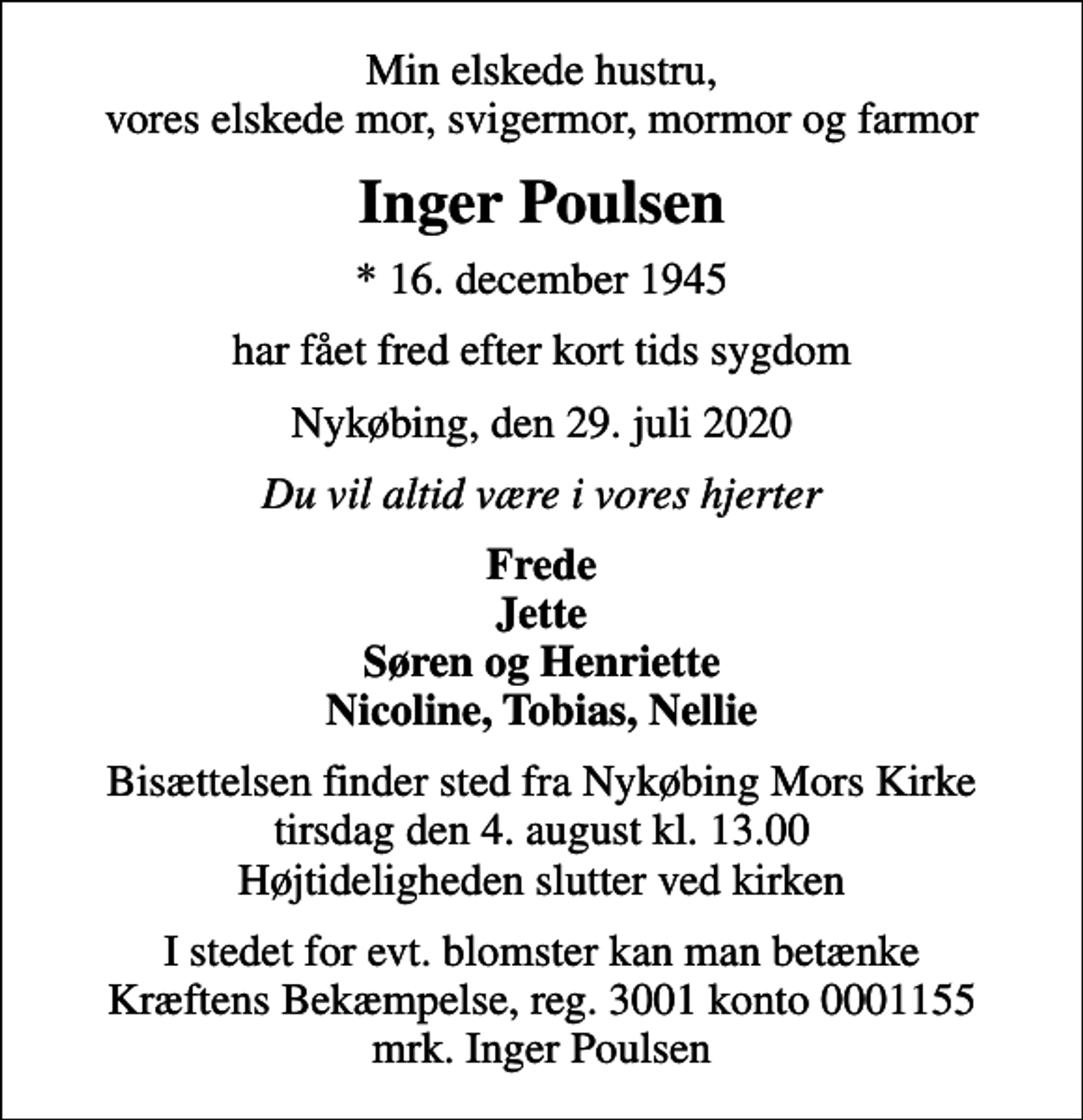 <p>Min elskede hustru, vores elskede mor, svigermor, mormor og farmor<br />Inger Poulsen<br />* 16. december 1945<br />har fået fred efter kort tids sygdom<br />Nykøbing, den 29. juli 2020<br />Du vil altid være i vores hjerter<br />Frede Jette Søren og Henriette Nicoline, Tobias, Nellie<br />Bisættelsen finder sted fra Nykøbing Mors Kirke tirsdag den 4. august kl. 13.00 Højtideligheden slutter ved kirken<br />I stedet for evt. blomster kan man betænke<br />Kræftens Bekæmpelse reg.3001konto0001155mrk. Inger<br />Poulsen</p>