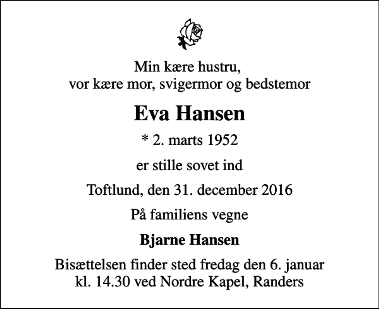 <p>Min kære hustru, vor kære mor, svigermor og bedstemor<br />Eva Hansen<br />* 2. marts 1952<br />er stille sovet ind<br />Toftlund, den 31. december 2016<br />På familiens vegne<br />Bjarne Hansen<br />Bisættelsen finder sted fredag den 6. januar kl. 14.30 ved Nordre Kapel, Randers</p>