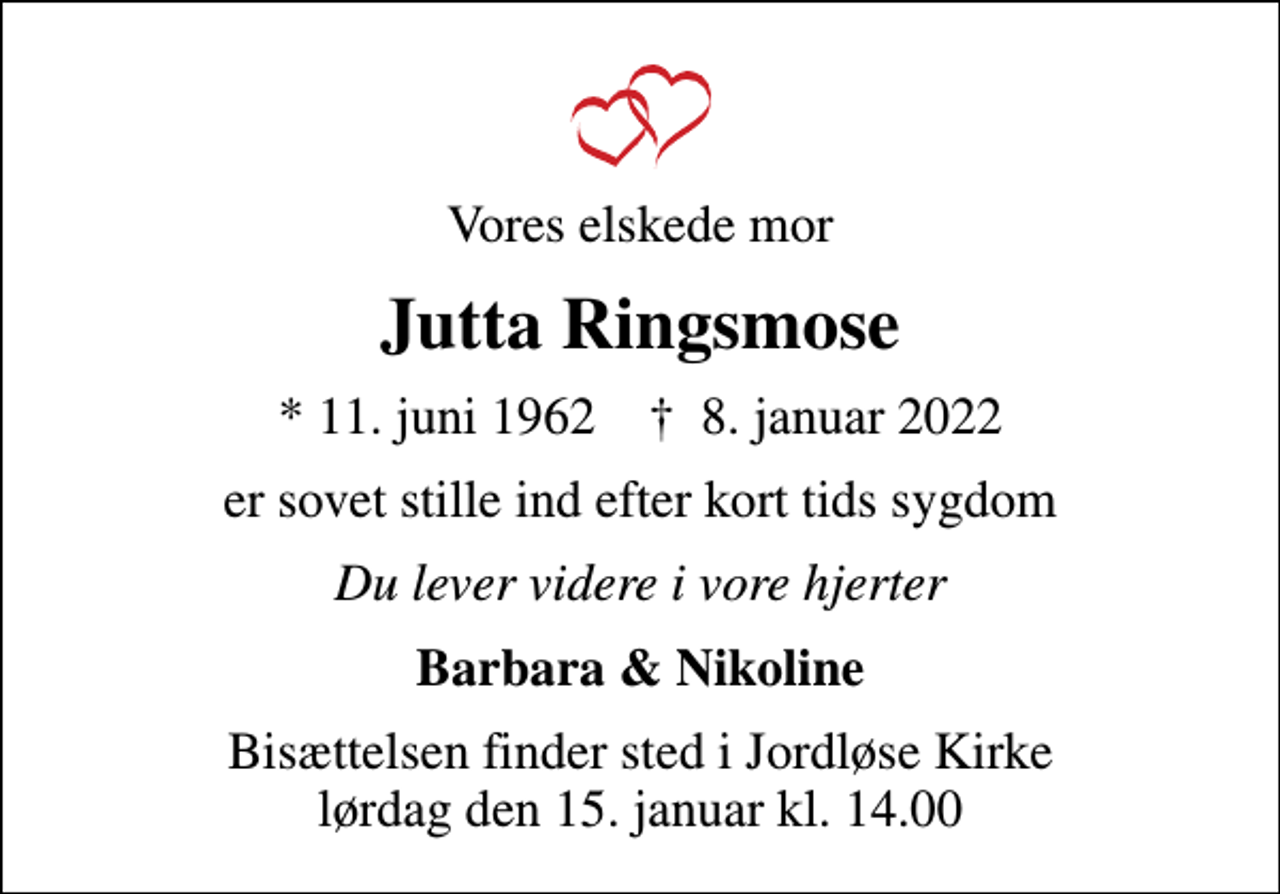 <p>Vores elskede mor<br />Jutta Ringsmose<br />* 11. juni 1962 ✝ 8. januar 2022<br />er sovet stille ind efter kort tids sygdom<br />Du lever videre i vore hjerter<br />Barbara &amp; Nikoline<br />Bisættelsen finder sted i Jordløse Kirke lørdag den 15. januar kl. 14.00</p>