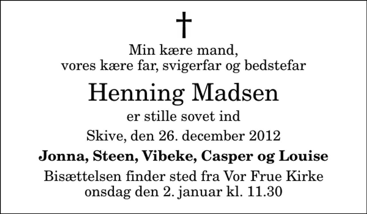 <p>Min kære mand, vores kære far, svigerfar og bedstefar<br />Henning Madsen<br />er stille sovet ind<br />Skive, den 26. december 2012<br />Jonna, Steen, Vibeke, Casper og Louise<br />Bisættelsen finder sted fra Vor Frue Kirke onsdag den 2. januar kl. 11.30</p>