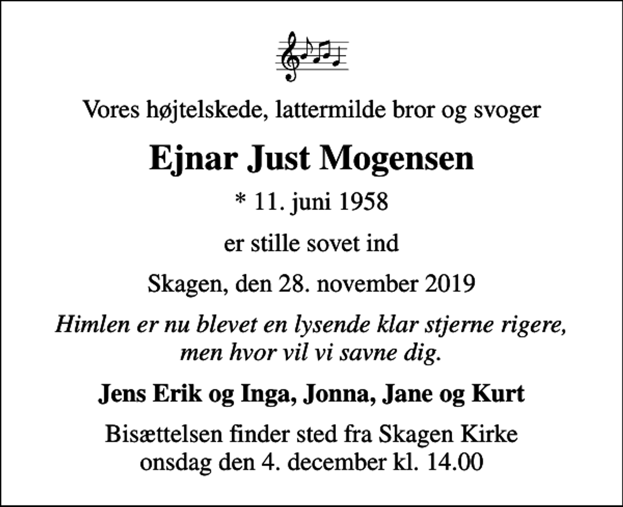 <p>Vores højtelskede, lattermilde bror og svoger<br />Ejnar Just Mogensen<br />* 11. juni 1958<br />er stille sovet ind<br />Skagen, den 28. november 2019<br />Himlen er nu blevet en lysende klar stjerne rigere, men hvor vil vi savne dig.<br />Jens Erik og Inga, Jonna, Jane og Kurt<br />Bisættelsen finder sted fra Skagen Kirke onsdag den 4. december kl. 14.00</p>