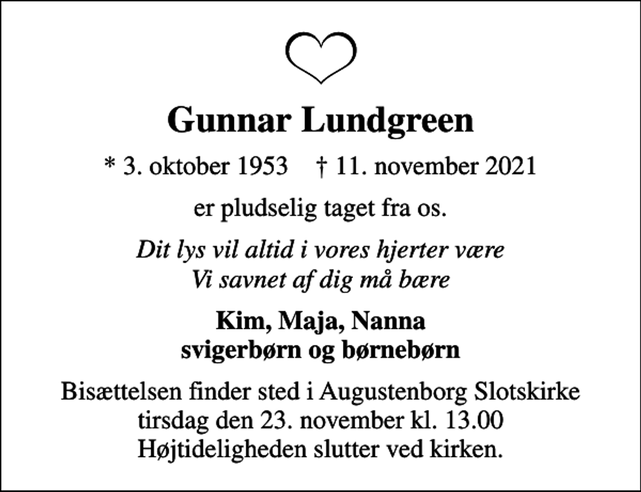 <p>Gunnar Lundgreen<br />* 3. oktober 1953 ✝ 11. november 2021<br />er pludselig taget fra os.<br />Dit lys vil altid i vores hjerter være Vi savnet af dig må bære<br />Kim, Maja, Nanna svigerbørn og børnebørn<br />Bisættelsen finder sted i Augustenborg Slotskirke tirsdag den 23. november kl. 13.00 Højtideligheden slutter ved kirken.</p>