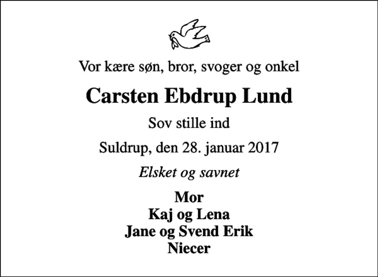 <p>Vor kære søn, bror, svoger og onkel<br />Carsten Ebdrup Lund<br />Sov stille ind<br />Suldrup, den 28. januar 2017<br />Elsket og savnet<br />Mor Kaj og Lena Jane og Svend Erik Niecer</p>