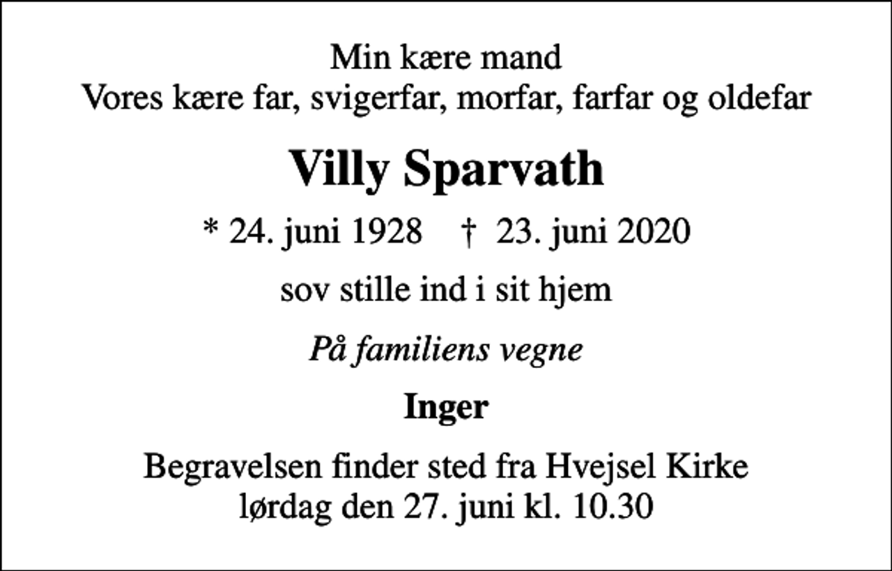 <p>Min kære mand Vores kære far, svigerfar, morfar, farfar og oldefar<br />Villy Sparvath<br />* 24. juni 1928 ✝ 23. juni 2020<br />sov stille ind i sit hjem<br />På familiens vegne<br />Inger<br />Begravelsen finder sted fra Hvejsel Kirke lørdag den 27. juni kl. 10.30</p>