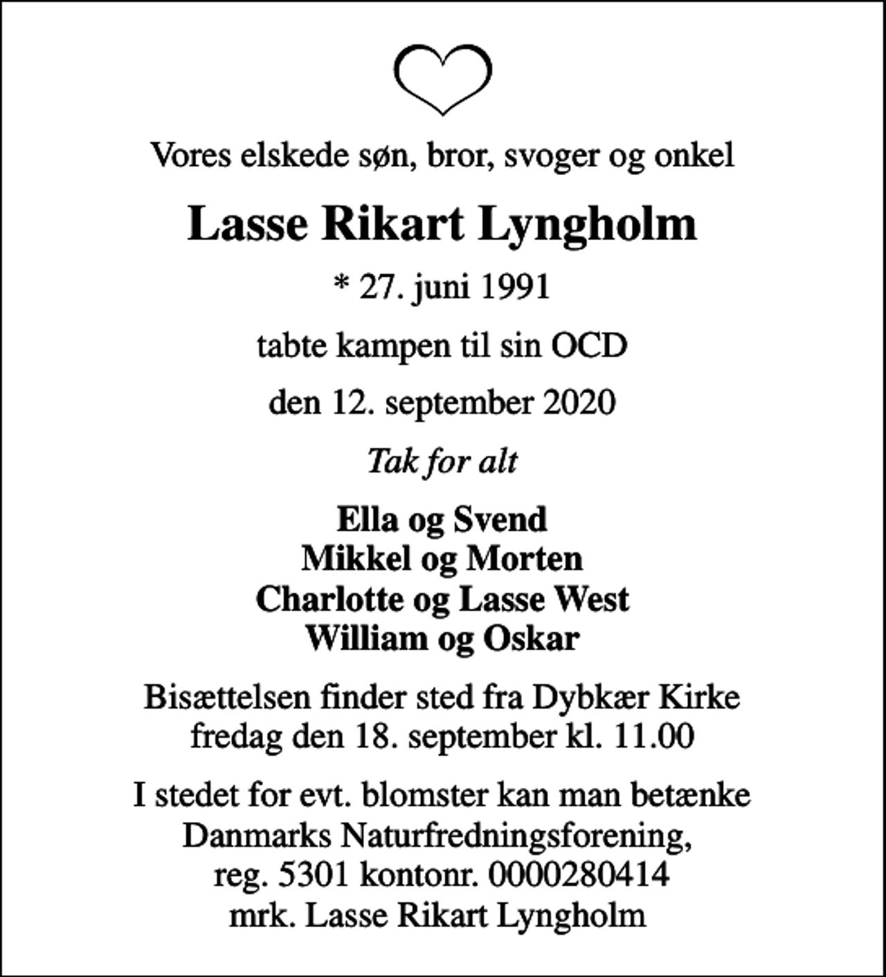 <p>Vores elskede søn, bror, svoger og onkel<br />Lasse Rikart Lyngholm<br />* 27. juni 1991<br />tabte kampen til sin OCD<br />den 12. september 2020<br />Tak for alt<br />Ella og Svend Mikkel og Morten Charlotte og Lasse West William og Oskar<br />Bisættelsen finder sted fra Dybkær Kirke fredag den 18. september kl. 11.00<br />I stedet for evt. blomster kan man betænke<br />Danmarks Naturfredningsforening 53010000280414mrk. Lasse Rikart Lyngholm<br />Pedersen<br />I stedet for evt. blomster kan man betænke Danmarks Naturfredningsforening, reg. 5301 kontonr. 0000280414 mrk. Lasse Rikart Lyngholm</p>