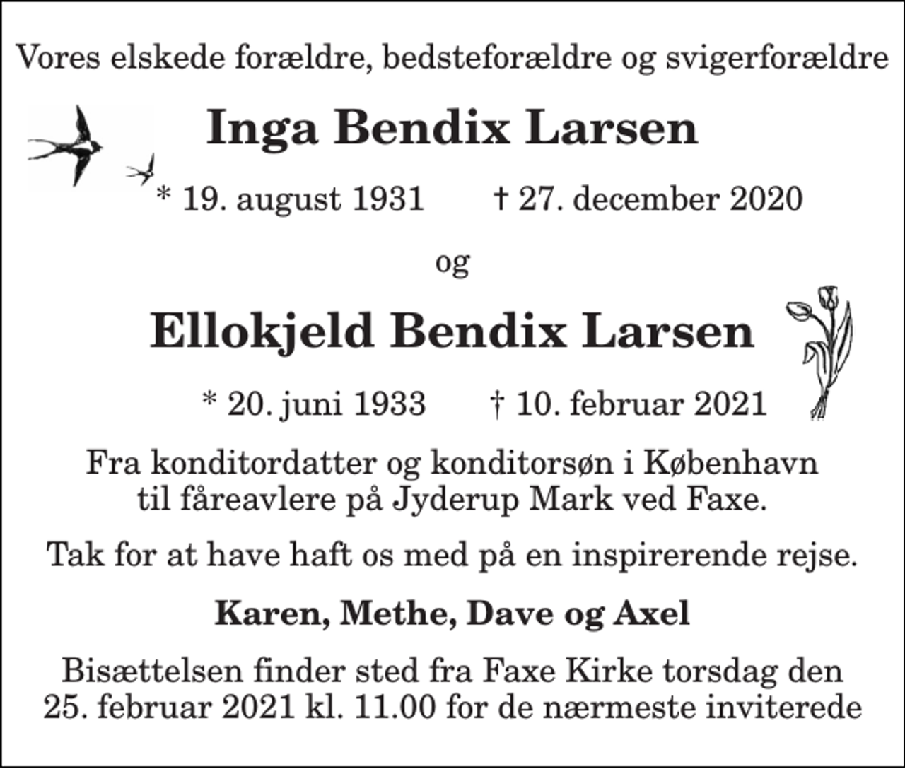 <p>Vores elskede forældre, bedsteforældre og svigerforældre<br />Inga Bendix Larsen<br />*​ 19. august 1931<br />✝​ 27. december 2020​<br />og<br />Ellokjeld Bendix Larsen<br />* 20. juni 1933<br />† 10. februar 2021<br />Fra konditordatter og konditorsøn i København til fåreavlere på Jyderup Mark ved Faxe.<br />Tak for at have haft os med på en inspirerende rejse.<br />Karen, Methe, Dave og Axel<br />Bisættelsen​ finder sted fra Faxe Kirke​ torsdag den 25. februar 2021 kl. 11.00 for de nærmeste inviterede</p>