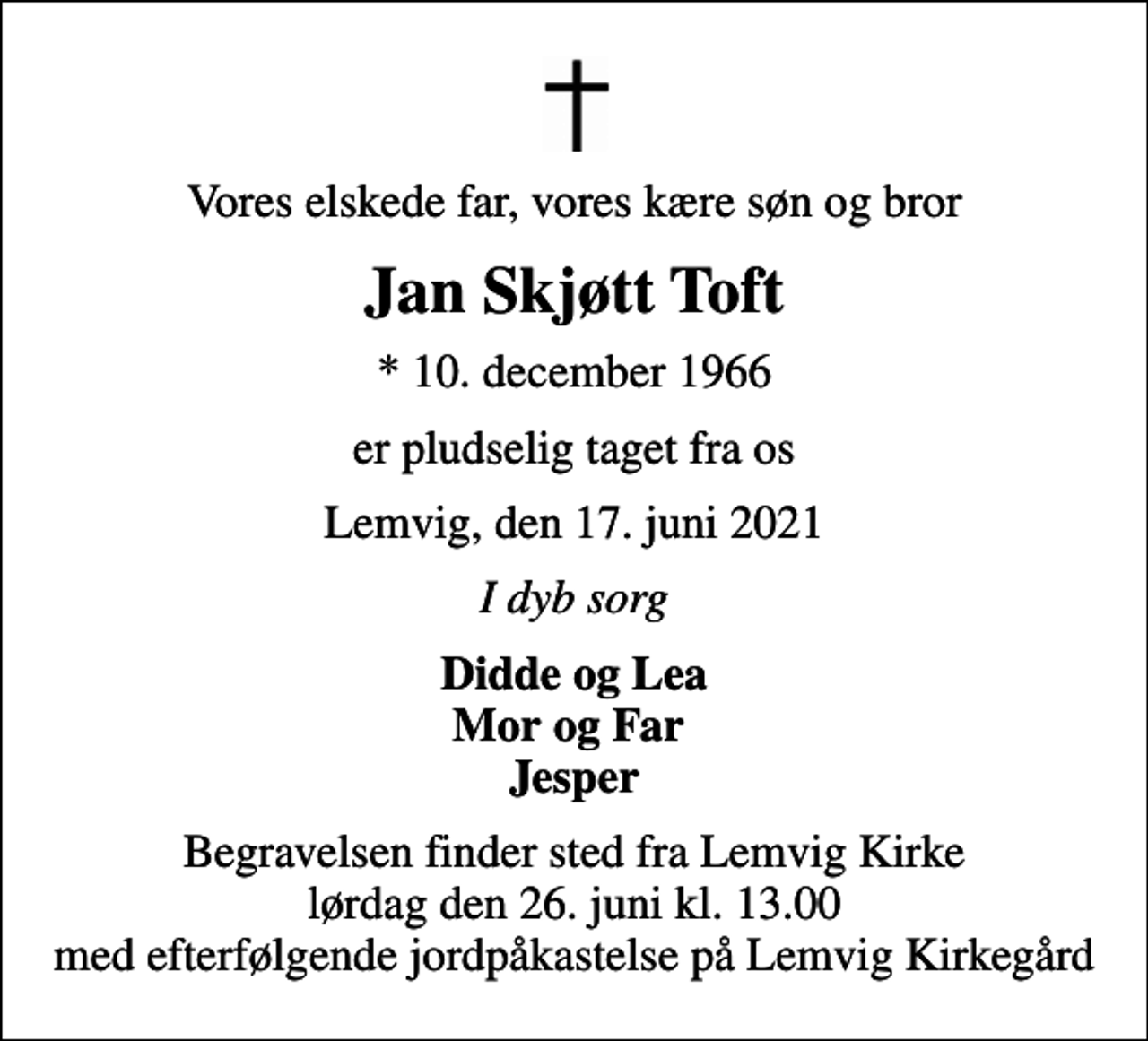 <p>Vores elskede far, vores kære søn og bror<br />Jan Skjøtt Toft<br />* 10. december 1966<br />er pludselig taget fra os<br />Lemvig, den 17. juni 2021<br />I dyb sorg<br />Didde og Lea Mor og Far Jesper<br />Begravelsen finder sted fra Lemvig Kirke lørdag den 26. juni kl. 13.00 med efterfølgende jordpåkastelse på Lemvig Kirkegård</p>