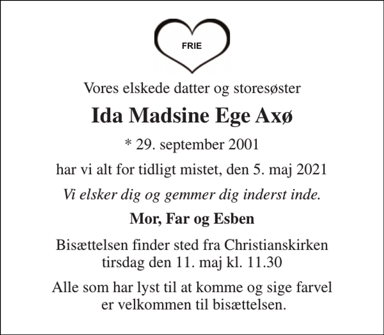 <p>Vores elskede datter og storesøster<br />Ida Madsine Ege Axø<br />*​ 29. september 2001<br />har vi alt for tidligt mistet, den 5. maj 2021<br />Vi elsker dig og gemmer dig inderst inde.<br />Mor, Far og Esben<br />Bisættelsen​ finder sted fra Christianskirken​ tirsdag den 11. maj​ kl. 11.30<br />Alle som har lyst til at komme og sige farvel er velkommen til bisættelsen.</p>