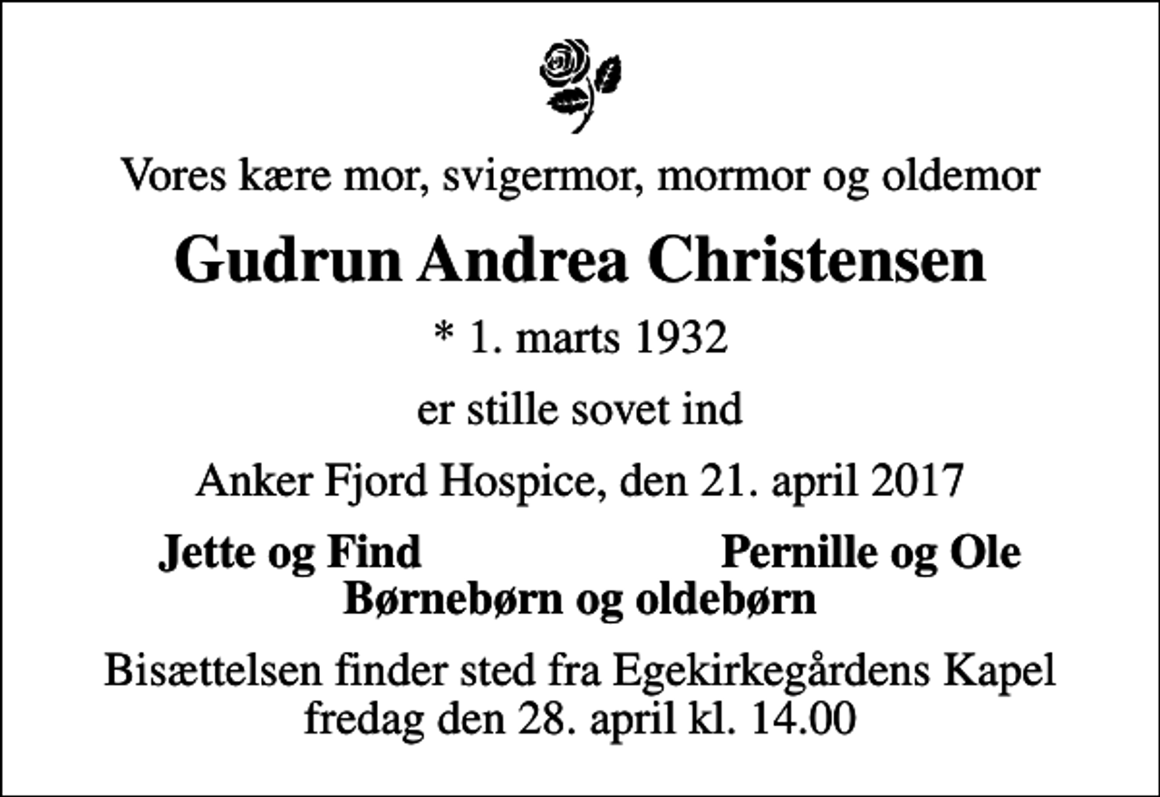 <p>Vores kære mor, svigermor, mormor og oldemor<br />Gudrun Andrea Christensen<br />* 1. marts 1932<br />er stille sovet ind<br />Anker Fjord Hospice, den 21. april 2017<br />Jette og Find<br />Pernille og Ole<br />Bisættelsen finder sted fra Egekirkegårdens Kapel fredag den 28. april kl. 14.00</p>