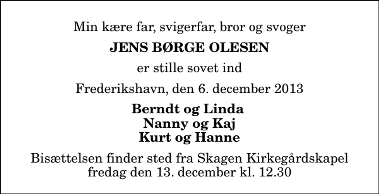 <p>Min kære far, svigerfar, bror og svoger<br />Jens Børge Olesen<br />er stille sovet ind<br />Frederikshavn, den 6. december 2013<br />Berndt og Linda Nanny og Kaj Kurt og Hanne<br />Bisættelsen finder sted fra Skagen Kirkegårdskapel fredag den 13. december kl. 12.30</p>