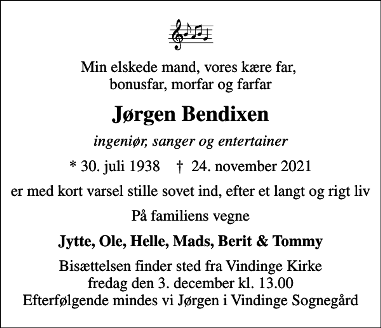 <p>Min elskede mand, vores kære far, bonusfar, morfar og farfar<br />Jørgen Bendixen<br />ingeniør, sanger og entertainer<br />* 30. juli 1938 ✝ 24. november 2021<br />er hurtig men stille sovet ind, efter et langt og rigt liv<br />På familiens vegne<br />Jytte, Ole, Helle, Mads, Berit &amp; Tommy<br />Bisættelsen finder sted fra Vindinge Kirke fredag den 3. december kl. 13.00 Efterfølgende mindes vi Jørgen i Vindinge Sognegård</p>