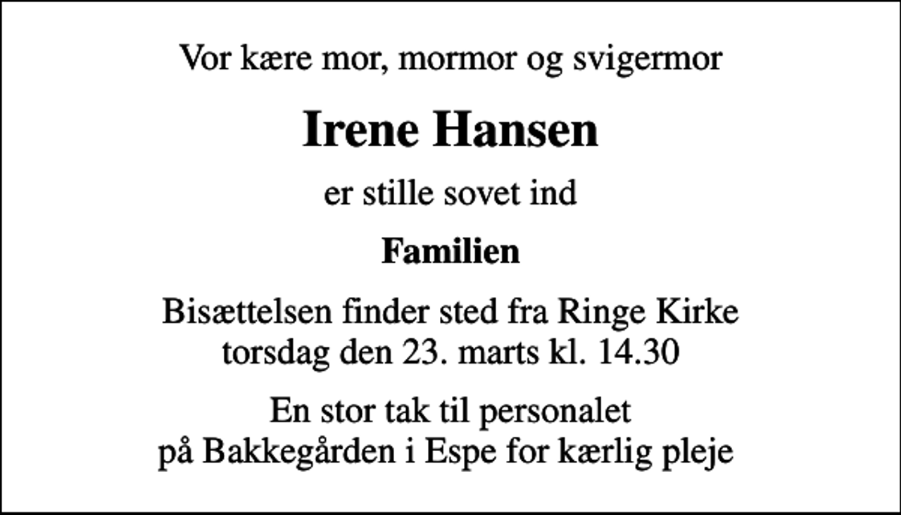 <p>Vor kære mor, mormor og svigermor<br />Irene Hansen<br />er stille sovet ind<br />Familien<br />Bisættelsen finder sted fra Ringe Kirke torsdag den 23. marts kl. 14.30<br />En stor tak til personalet på Bakkegården i Espe for kærlig pleje</p>