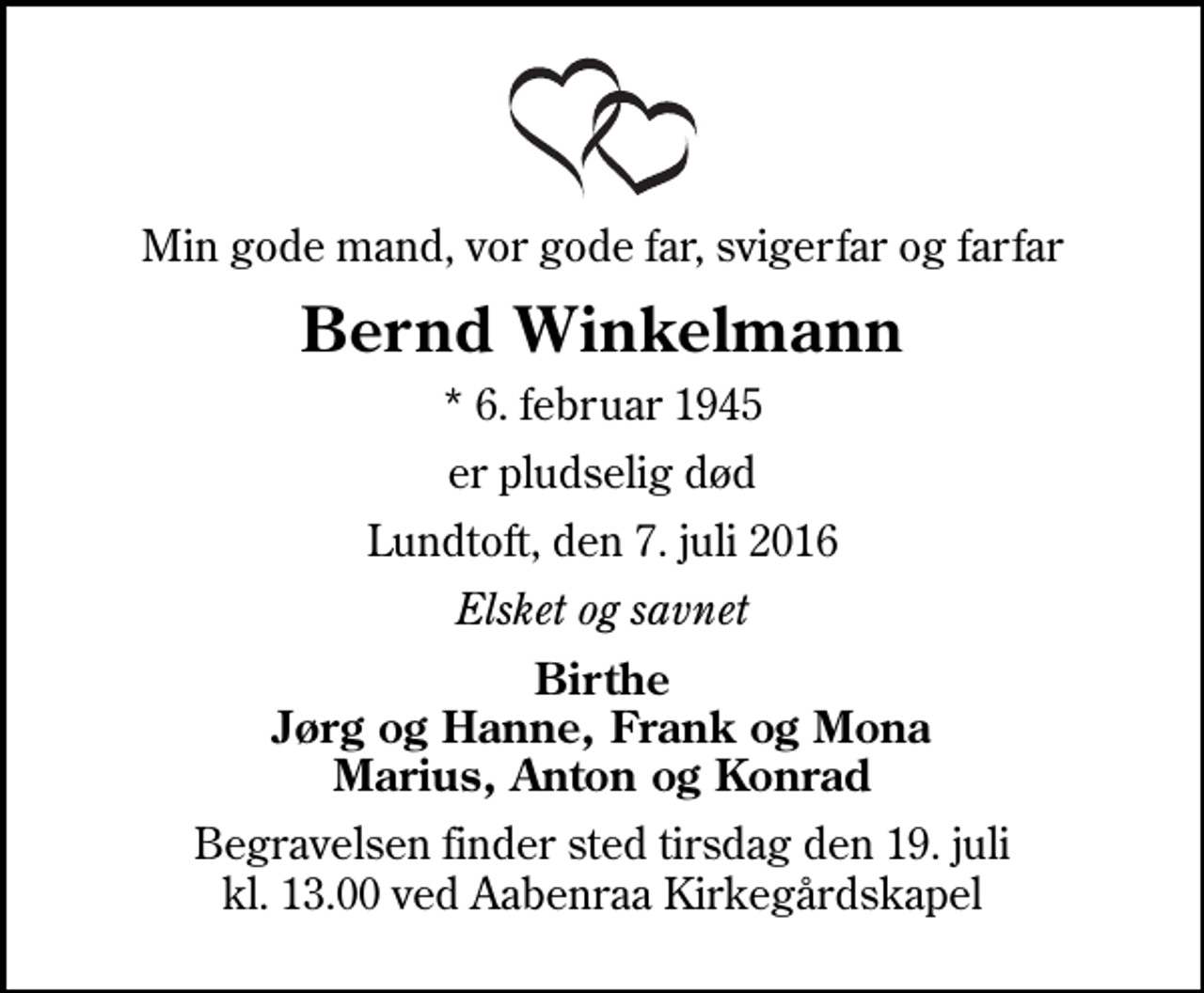 <p>Min gode mand, vor gode far, svigerfar og farfar<br />Bernd Winkelmann<br />* 6. februar 1945<br />er pludselig død<br />Lundtoft, den 7. juli 2016<br />Elsket og savnet<br />Birthe Jørg og Hanne, Frank og Mona Marius, Anton og Konrad<br />Begravelsen finder sted tirsdag den 19. juli kl. 13.00 ved Aabenraa Kirkegårdskapel</p>