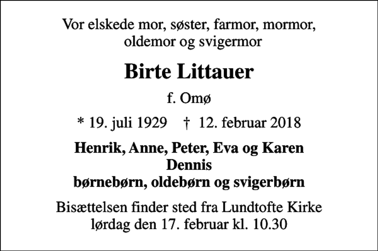 <p>Vor elskede mor, søster, farmor, mormor, oldemor og svigermor<br />Birte Littauer<br />f. Omø<br />* 19. juli 1929 ✝ 12. februar 2018<br />Henrik, Anne, Peter, Eva og Karen Dennis børnebørn, oldebørn og svigerbørn<br />Bisættelsen finder sted fra Lundtofte Kirke lørdag den 17. februar kl. 10.30</p>