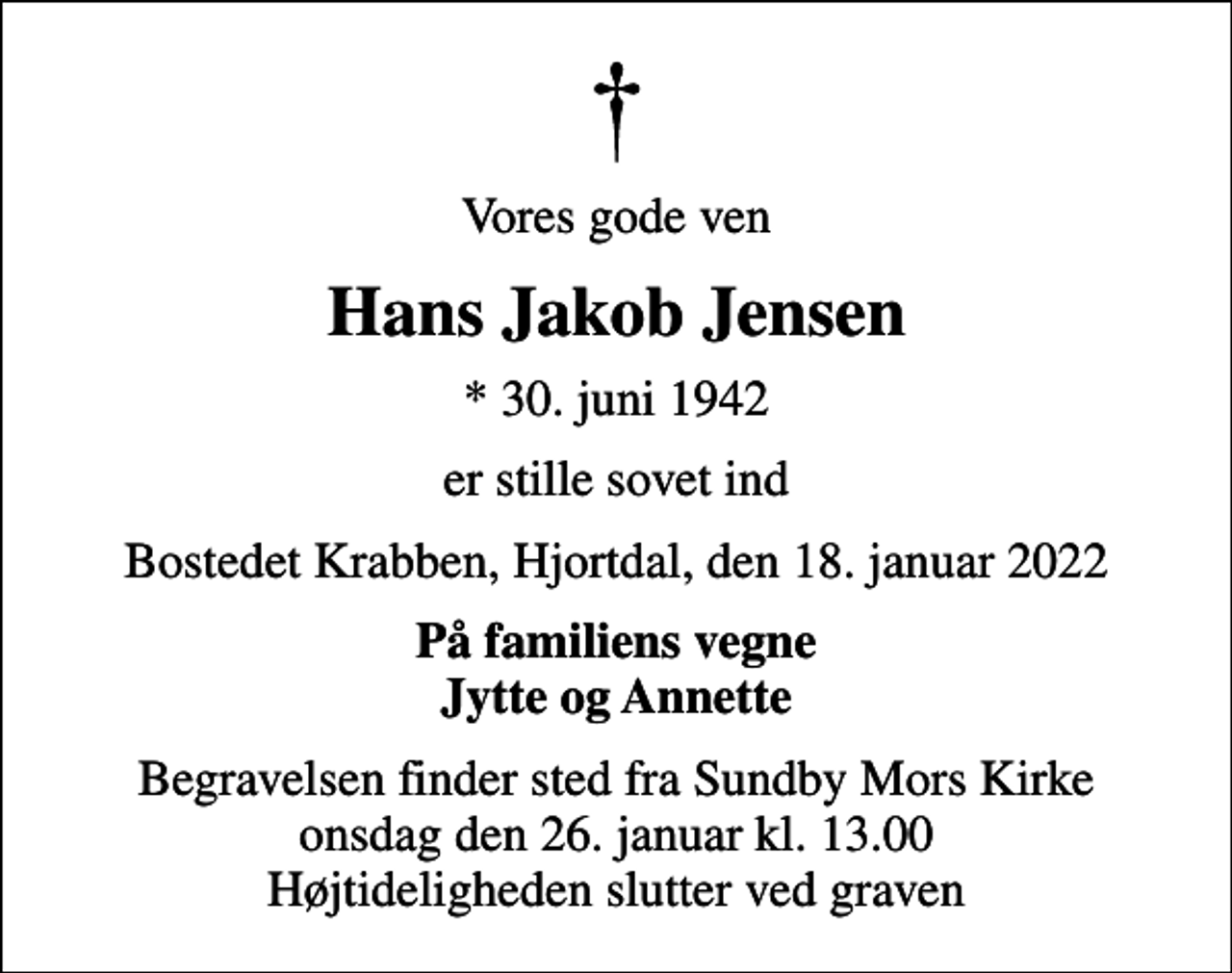 <p>Vores gode ven<br />Hans Jakob Jensen<br />* 30. juni 1942<br />er stille sovet ind<br />Bostedet Krabben, Hjortdal, den 18. januar 2022<br />På familiens vegne Jytte og Annette<br />Begravelsen finder sted fra Sundby Mors Kirke onsdag den 26. januar kl. 13.00 Højtideligheden slutter ved graven</p>