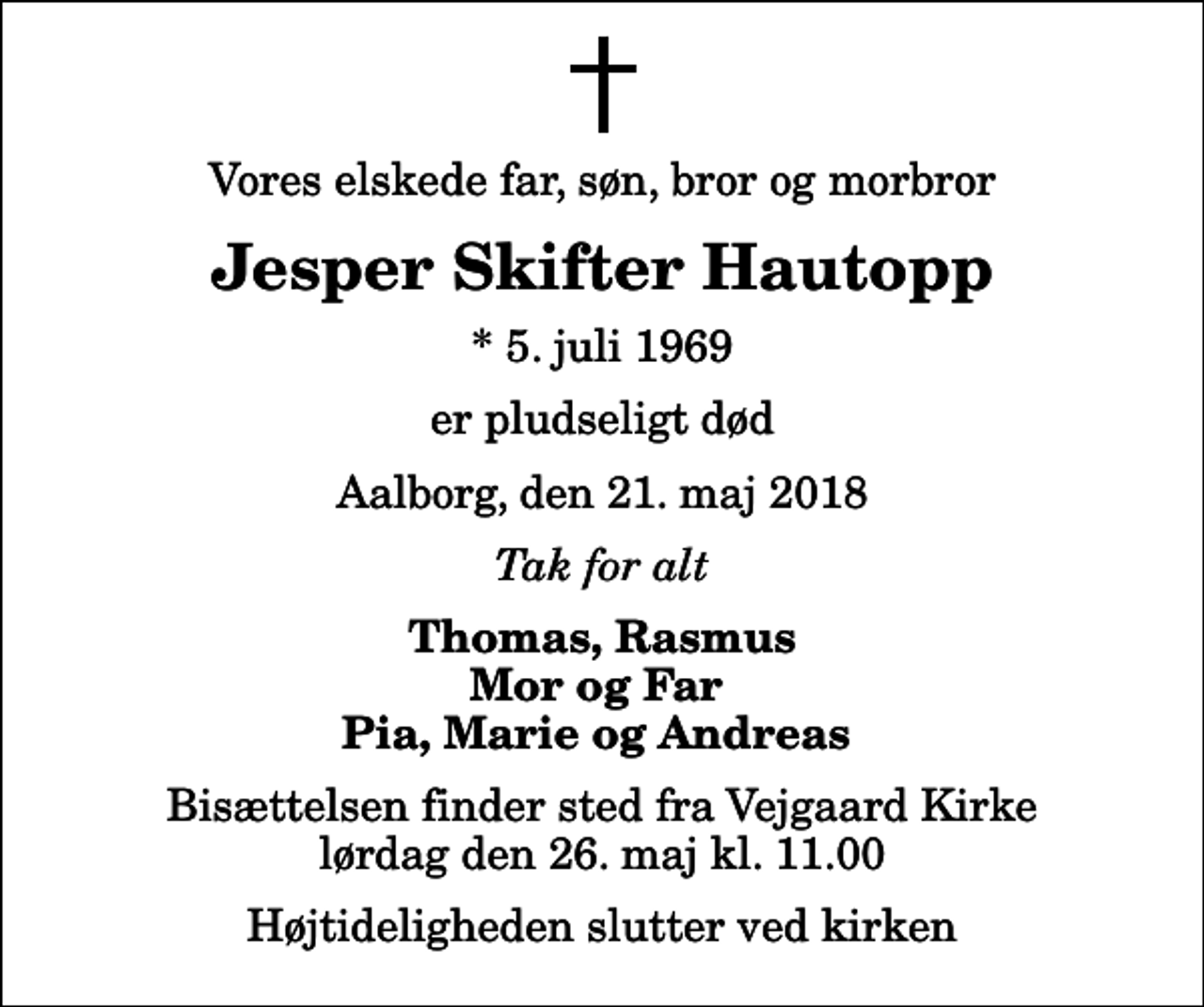 <p>Vores elskede far, søn, bror og morbror<br />Jesper Skifter Hautopp<br />* 5. juli 1969<br />er pludseligt død<br />Aalborg, den 21. maj 2018<br />Tak for alt<br />Thomas, Rasmus Mor og Far Pia, Marie og Andreas<br />Bisættelsen finder sted fra Vejgaard Kirke lørdag den 26. maj kl. 11.00 Højtideligheden slutter ved kirken</p>
