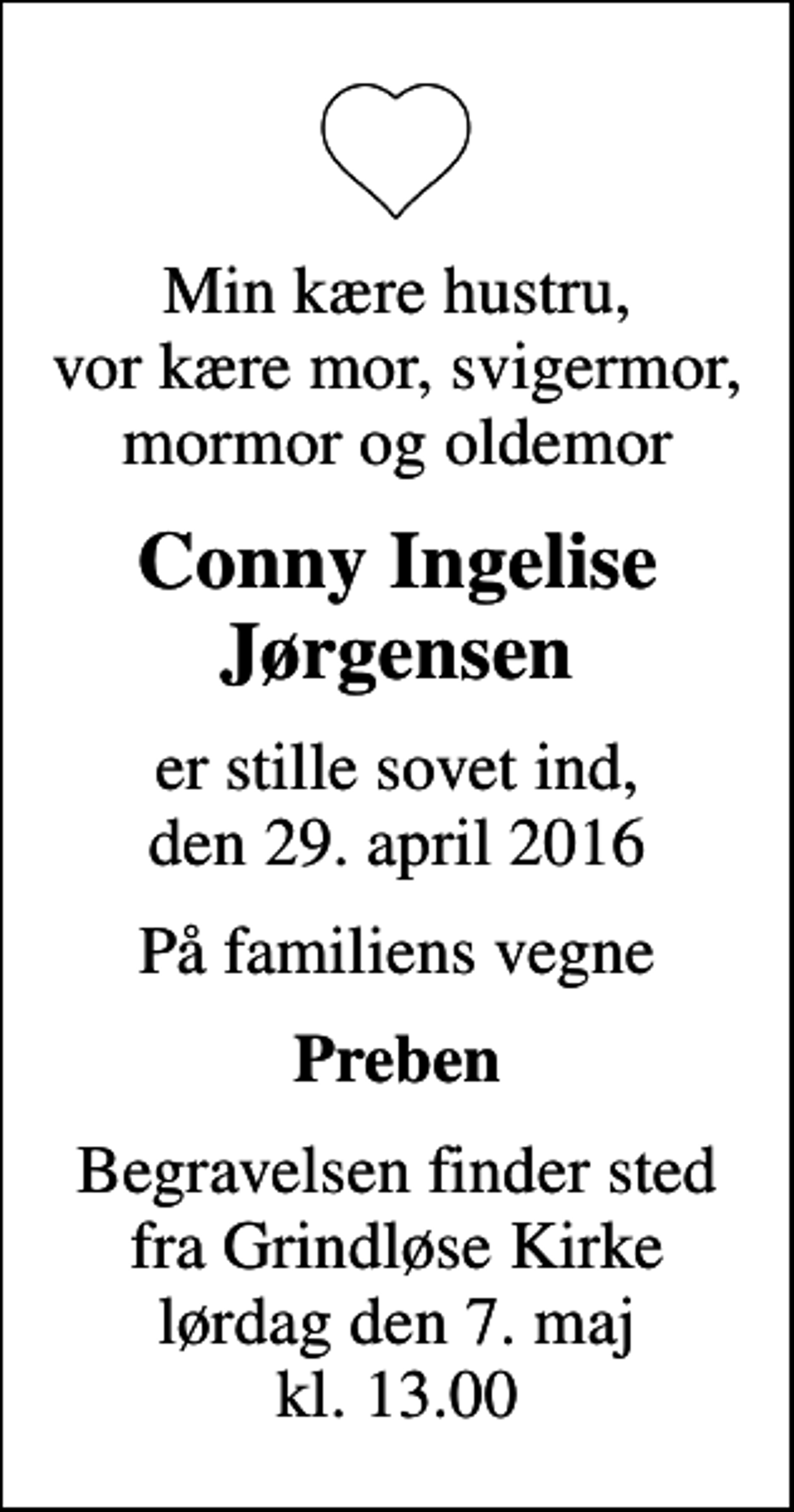 <p>Min kære hustru, vor kære mor, svigermor, mormor og oldemor<br />Conny Ingelise Jørgensen<br />er stille sovet ind, den 29. april 2016<br />På familiens vegne<br />Preben<br />Begravelsen finder sted fra Grindløse Kirke lørdag den 7. maj kl. 13.00</p>