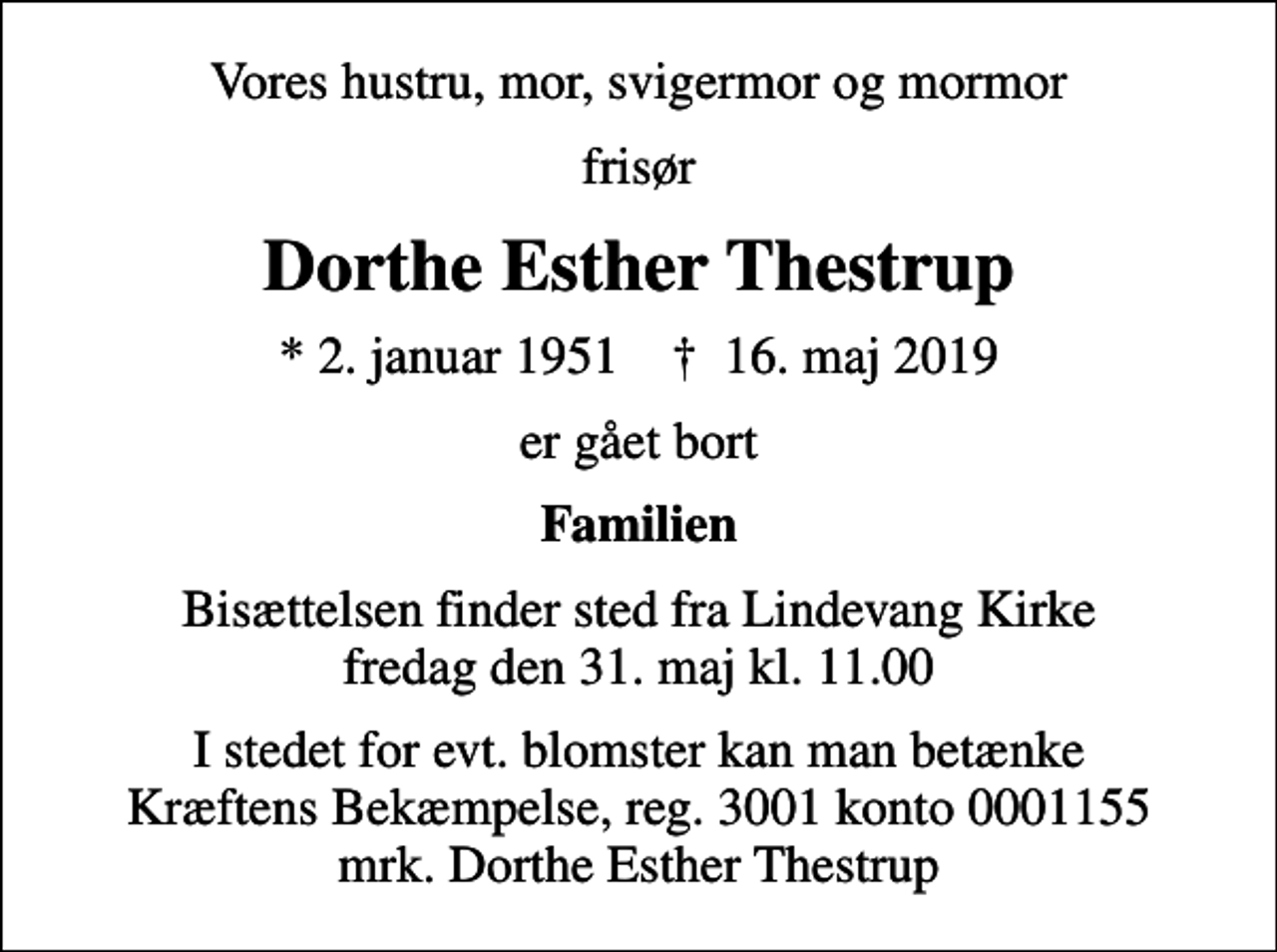 <p>Vores hustru, mor, svigermor og mormor<br />frisør<br />Dorthe Esther Thestrup<br />* 2. januar 1951 ✝ 16. maj 2019<br />er gået bort<br />Familien<br />Bisættelsen finder sted fra Lindevang Kirke fredag den 31. maj kl. 11.00<br />I stedet for evt. blomster kan man betænke<br />Kræftens Bekæmpelse reg.3001konto0001155mrk. Dorthe Esther<br />Thestrup</p>