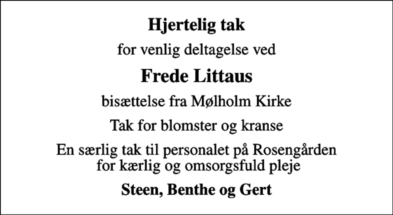 <p>Hjertelig tak<br />for venlig deltagelse ved<br />Frede Littaus<br />bisættelse fra Mølholm Kirke<br />Tak for blomster og kranse<br />En særlig tak til personalet på Rosengården for kærlig og omsorgsfuld pleje<br />Steen, Benthe og Gert</p>