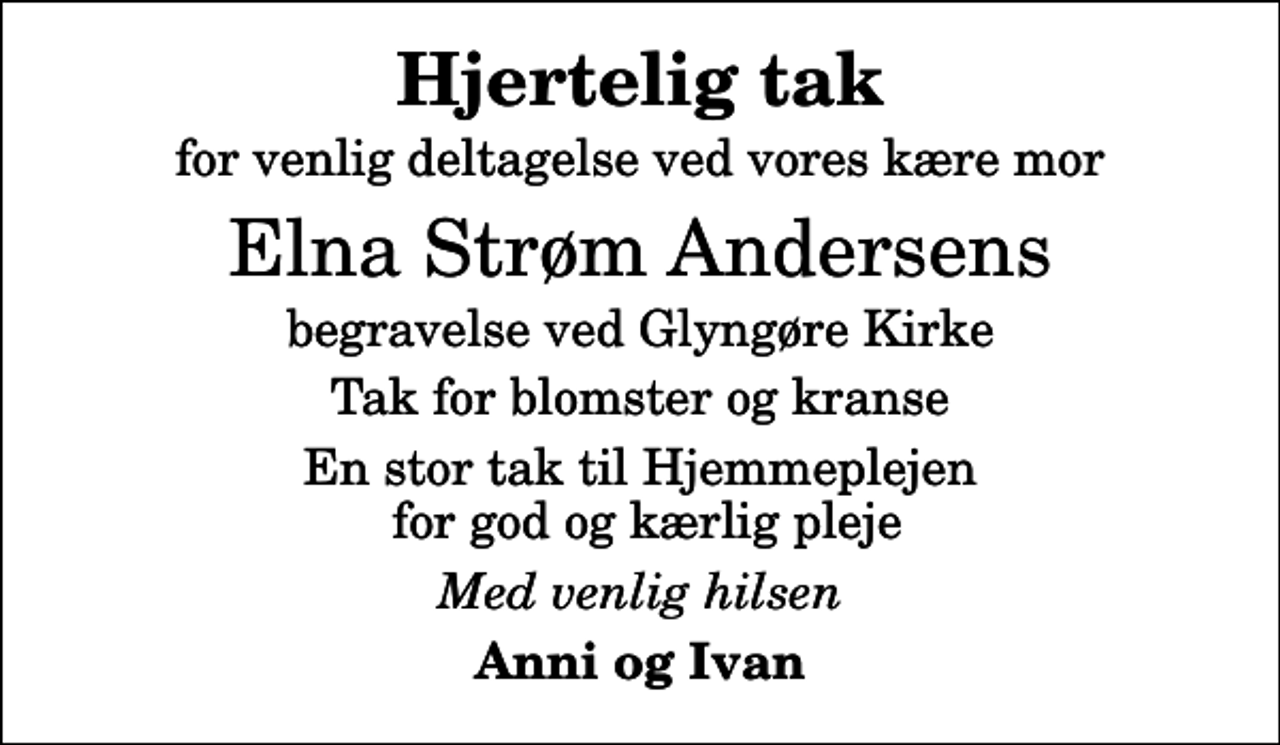 <p>Hjertelig tak<br />for venlig deltagelse ved vores kære mor<br />Elna Strøm Andersens<br />begravelse ved Glyngøre Kirke<br />Tak for blomster og kranse<br />En stor tak til Hjemmeplejen for god og kærlig pleje<br />Med venlig hilsen<br />Anni og Ivan</p>
