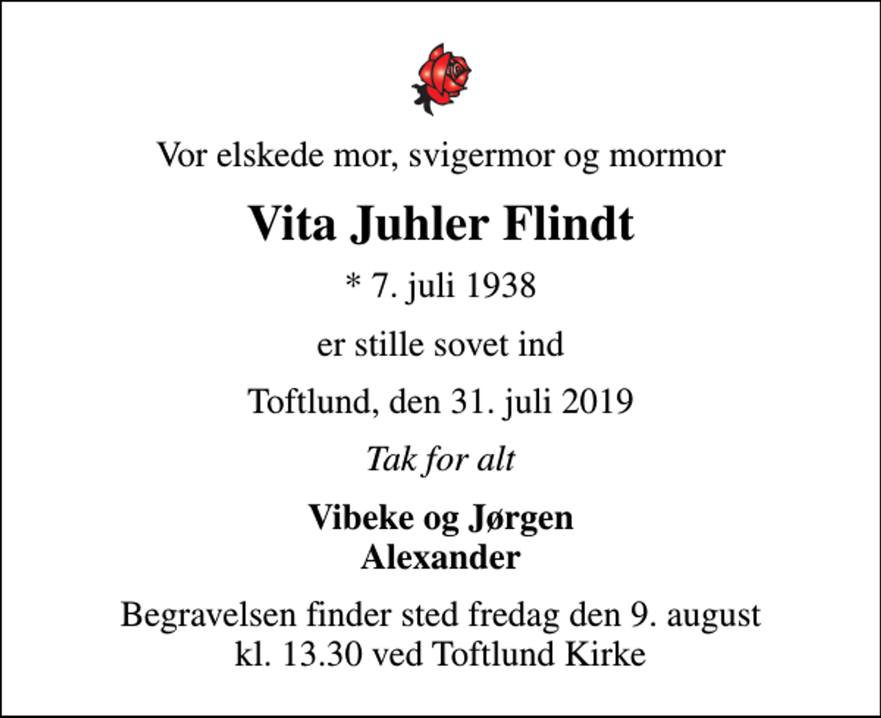 <p>Vor elskede mor, svigermor og mormor<br />Vita Juhler Flindt<br />* 7. juli 1938<br />er stille sovet ind<br />Toftlund, den 31. juli 2019<br />Tak for alt<br />Vibeke og Jørgen Alexander<br />Begravelsen finder sted fredag den 9. august kl. 13.30 ved Toftlund Kirke</p>
