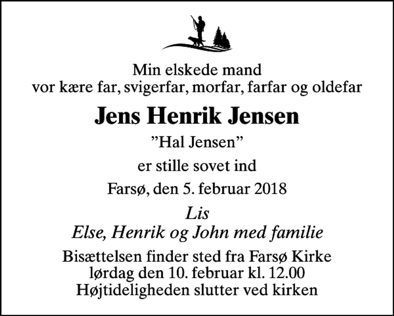 <p>Min elskede mand vor kære far, svigerfar, morfar, farfar og oldefar<br />Jens Henrik Jensen<br />Hal Jensen<br />er stille sovet ind<br />Farsø, den 5. februar 2018<br />Lis Else, Henrik og John med familie<br />Bisættelsen finder sted fra Farsø Kirke lørdag den 10. februar kl. 12.00 Højtideligheden slutter ved kirken</p>