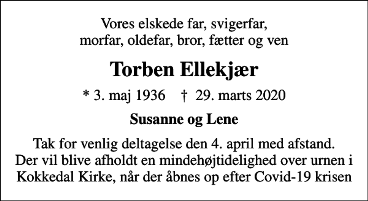 <p>Vores elskede far, svigerfar, morfar, oldefar, bror, fætter og ven<br />Torben Ellekjær<br />* 3. maj 1936 ✝ 29. marts 2020<br />Susanne og Lene<br />Tak for venlig deltagelse den 4. april med afstand. Der vil blive afholdt en mindehøjtidelighed over urnen i Kokkedal Kirke, når der åbnes op efter Covid-19 krisen</p>