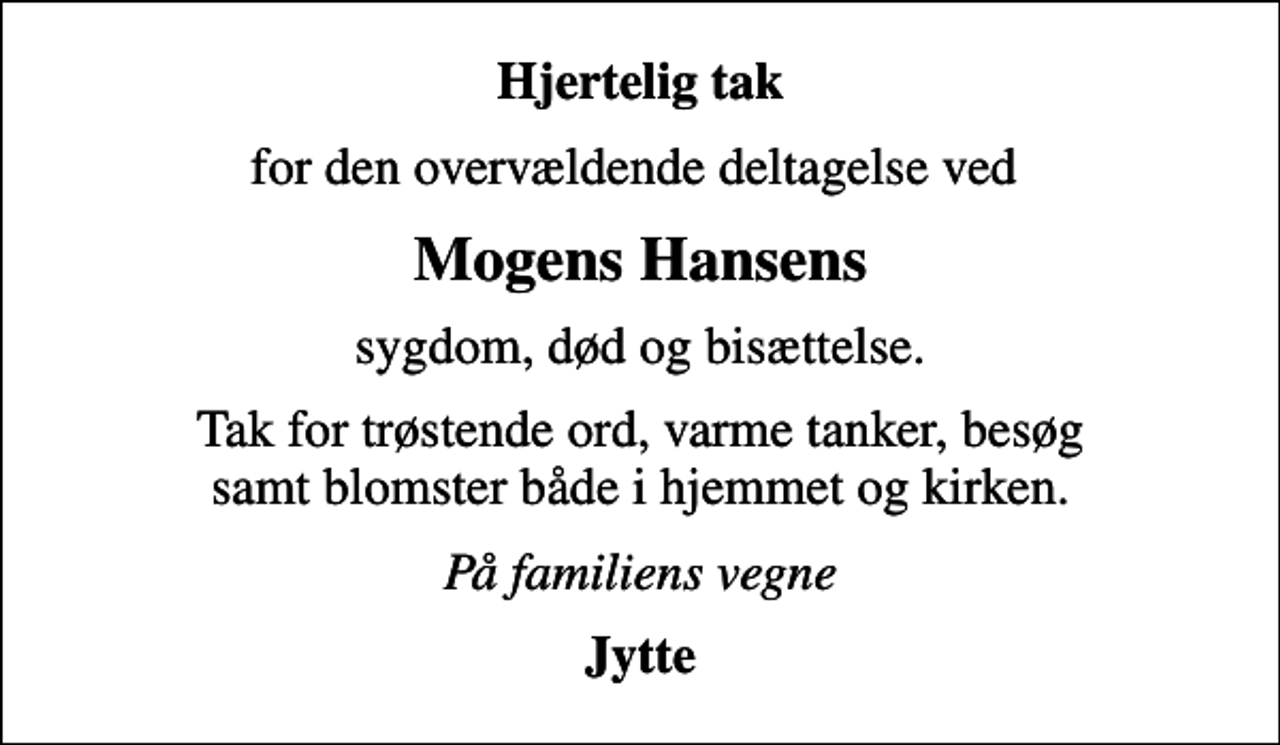 <p>Hjertelig tak<br />for den overvældende deltagelse ved<br />Mogens Hansens<br />sygdom, død og bisættelse.<br />Tak for trøstende ord, varme tanker, besøg samt blomster både i hjemmet og kirken.<br />På familiens vegne<br />Jytte</p>