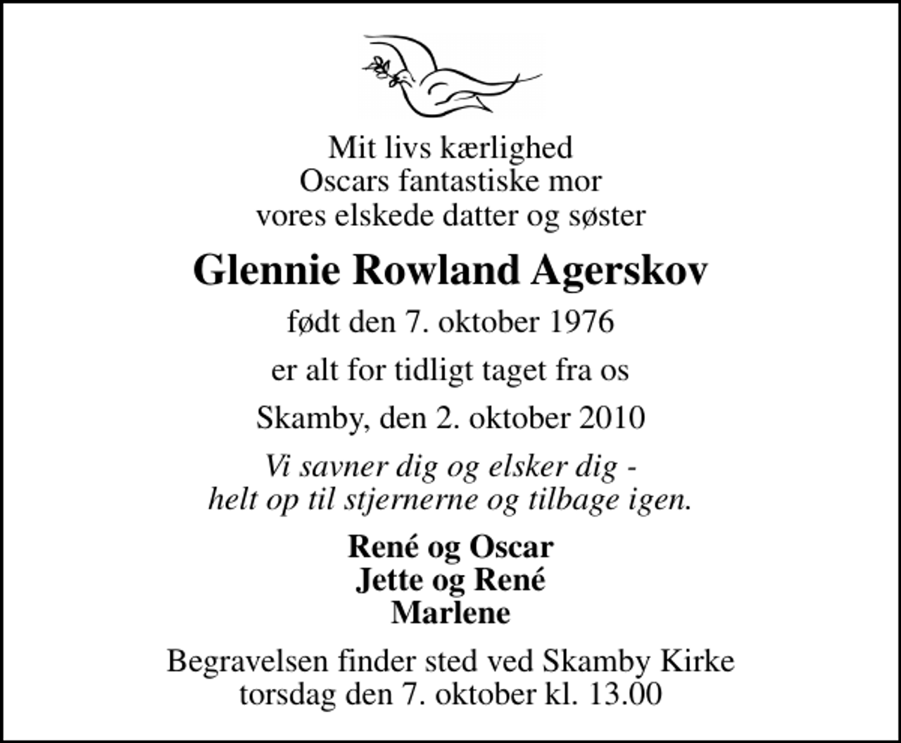 <p>Mit livs kærlighed Oscars fantastiske mor vores elskede datter og søster<br />Glennie Rowland Agerskov<br />født den 7. oktober 1976<br />er alt for tidligt taget fra os<br />Skamby, den 2. oktober 2010<br />Vi savner dig og elsker dig - helt op til stjernerne og tilbage igen.<br />René og Oscar Jette og René Marlene<br />Begravelsen finder sted ved Skamby Kirke torsdag den 7. oktober kl. 13.00</p>